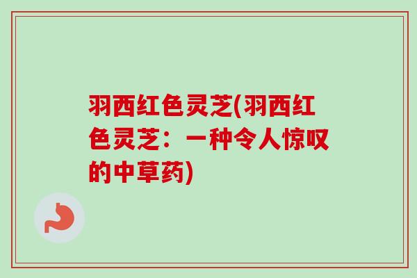 羽西红色灵芝(羽西红色灵芝:一种令人惊叹的中草药) 羽西红色灵芝(羽西红色灵芝:一种令人惊叹的中草药)