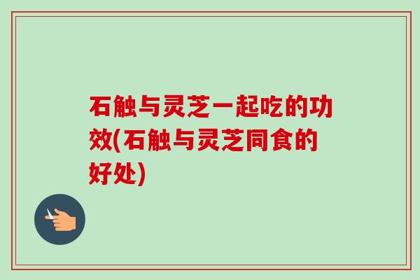 石触与灵芝一起吃的功效(石触与灵芝同食的好处) 石触与灵芝一起吃的功效(石触与灵芝同食的好处)