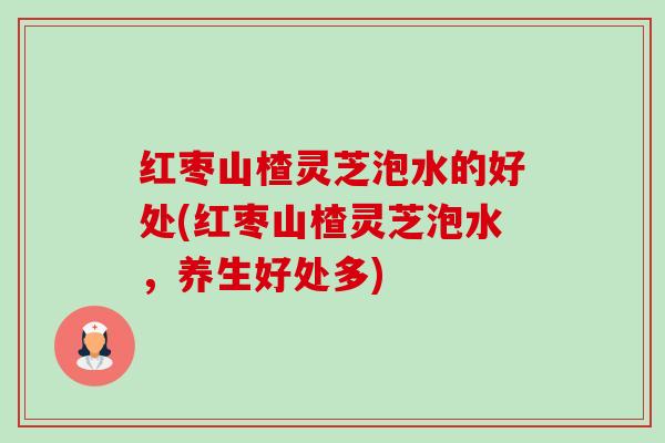 红枣山楂灵芝泡水的好处(红枣山楂灵芝泡水,养生好处多) 红枣山楂灵芝泡水的好处(红枣山楂灵芝泡水,养生好处多)