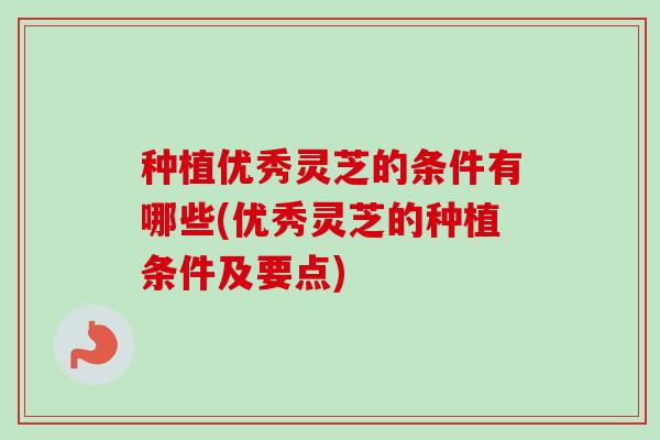 种植优秀灵芝的条件有哪些(优秀灵芝的种植条件及要点)
