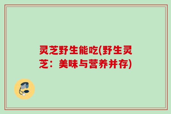 灵芝野生能吃(野生灵芝:美味与营养并存) 灵芝野生能吃(野生灵芝:美味与营养并存)