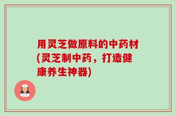 用灵芝做原料的材(灵芝制,打造健康养生神器) 用灵芝做原料的材(灵芝制,打造健康养生神器)