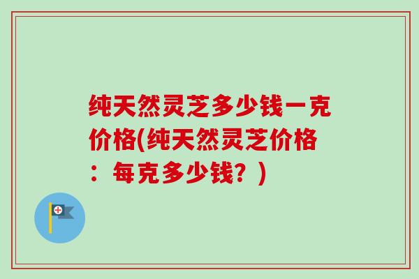 纯天然灵芝多少钱一克价格(纯天然灵芝价格：每克多少钱？)