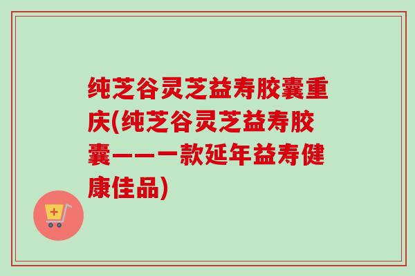纯芝谷灵芝益寿胶囊重庆(纯芝谷灵芝益寿胶囊——一款延年益寿健康佳品) 纯芝谷灵芝益寿胶囊重庆(纯芝谷灵芝益寿胶囊——一款延年益寿健康佳品)