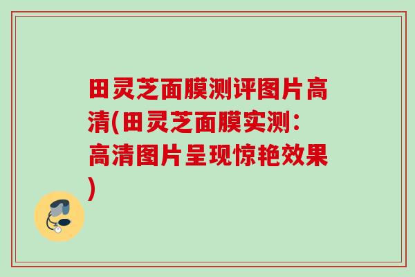 田灵芝面膜测评图片高清(田灵芝面膜实测:高清图片呈现惊艳效果) 田灵芝面膜测评图片高清(田灵芝面膜实测:高清图片呈现惊艳效果)