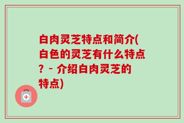 白肉灵芝特点和简介(白色的灵芝有什么特点？- 介绍白肉灵芝的特点)