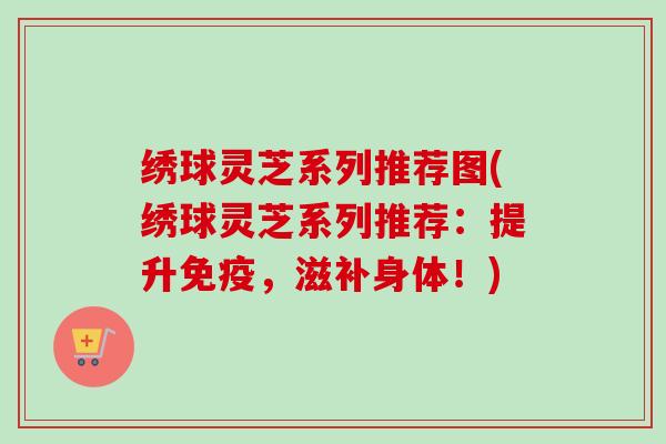 绣球灵芝系列推荐图(绣球灵芝系列推荐：提升免疫，滋补身体！)