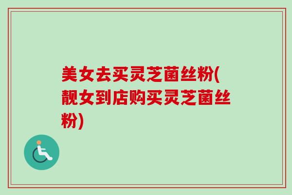 美女去买灵芝菌丝粉(靓女到店购买灵芝菌丝粉)