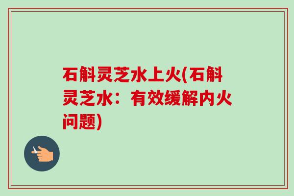 石斛灵芝水上火(石斛灵芝水:有效缓解内火问题) 石斛灵芝水上火(石斛灵芝水:有效缓解内火问题)