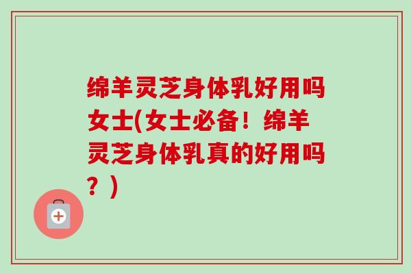 绵羊灵芝身体乳好用吗女士(女士必备!绵羊灵芝身体乳真的好用吗?) 绵羊灵芝身体乳好用吗女士(女士必备!绵羊灵芝身体乳真的好用吗?)