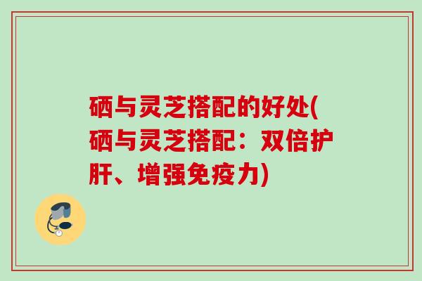 硒与灵芝搭配的好处(硒与灵芝搭配：双倍、增强免疫力)