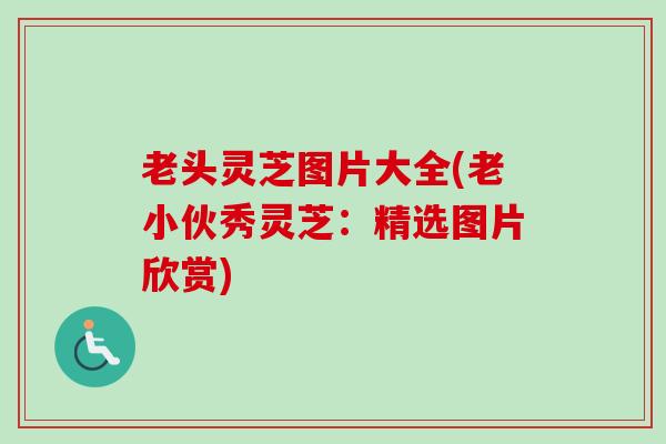 老头灵芝图片大全(老小伙秀灵芝:精选图片欣赏) 老头灵芝图片大全(老小伙秀灵芝:精选图片欣赏)