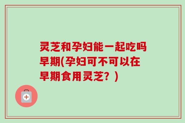 灵芝和孕妇能一起吃吗早期(孕妇可不可以在早期食用灵芝?) 灵芝和孕妇能一起吃吗早期(孕妇可不可以在早期食用灵芝?)