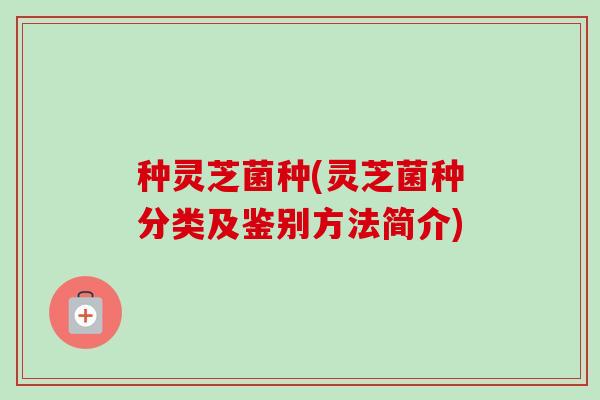 种灵芝菌种(灵芝菌种分类及鉴别方法简介) 种灵芝菌种(灵芝菌种分类及鉴别方法简介)