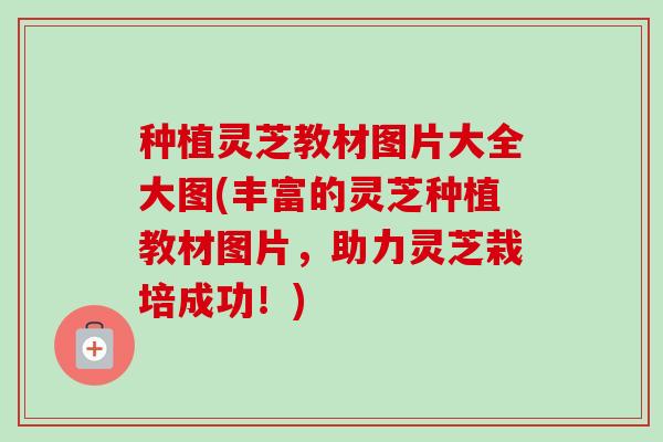种植灵芝教材图片大全大图(丰富的灵芝种植教材图片，助力灵芝栽培成功！)