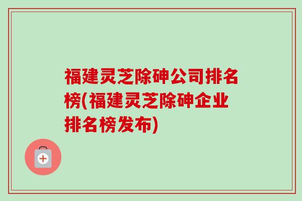 福建灵芝除砷公司排名榜(福建灵芝除砷企业排名榜发布)