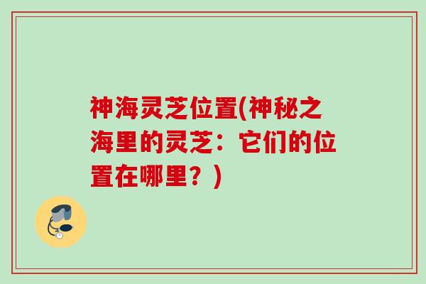 神海灵芝位置(神秘之海里的灵芝:它们的位置在哪里?) 神海灵芝位置(神秘之海里的灵芝:它们的位置在哪里?)
