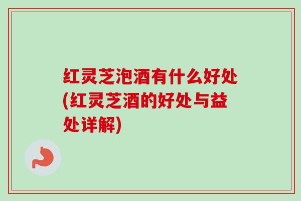 红灵芝泡酒有什么好处(红灵芝酒的好处与益处详解)