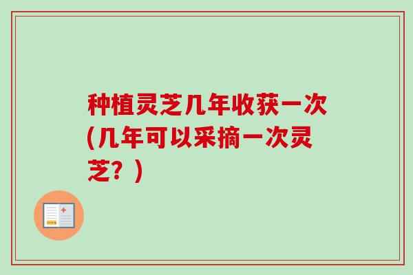种植灵芝几年收获一次(几年可以采摘一次灵芝?) 种植灵芝几年收获一次(几年可以采摘一次灵芝?)