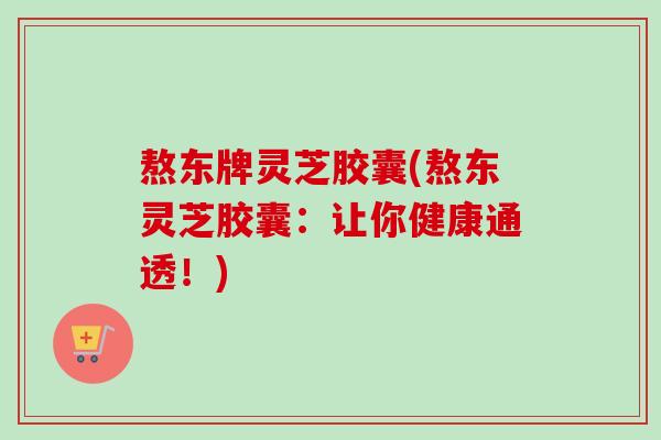 熬东牌灵芝胶囊(熬东灵芝胶囊:让你健康通透!) 熬东牌灵芝胶囊(熬东灵芝胶囊:让你健康通透!)