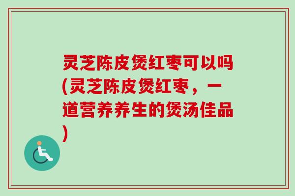 灵芝陈皮煲红枣可以吗(灵芝陈皮煲红枣,一道营养养生的煲汤佳品) 灵芝陈皮煲红枣可以吗(灵芝陈皮煲红枣,一道营养养生的煲汤佳品)