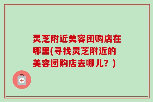 灵芝附近美容团购店在哪里(寻找灵芝附近的美容团购店去哪儿?) 灵芝附近美容团购店在哪里(寻找灵芝附近的美容团购店去哪儿?)
