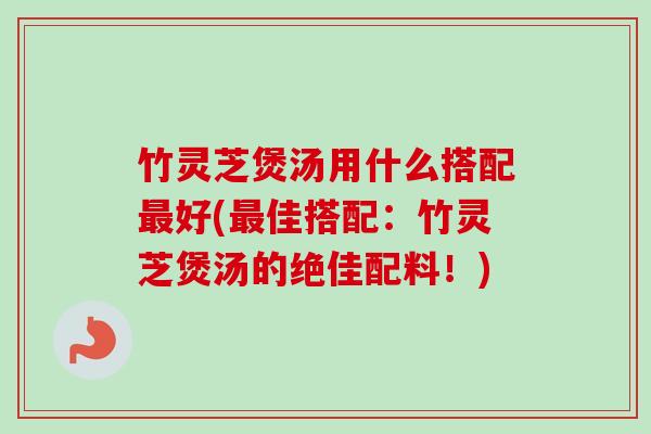 竹灵芝煲汤用什么搭配好(佳搭配:竹灵芝煲汤的绝佳配料!) 竹灵芝煲汤用什么搭配好(佳搭配:竹灵芝煲汤的绝佳配料!)