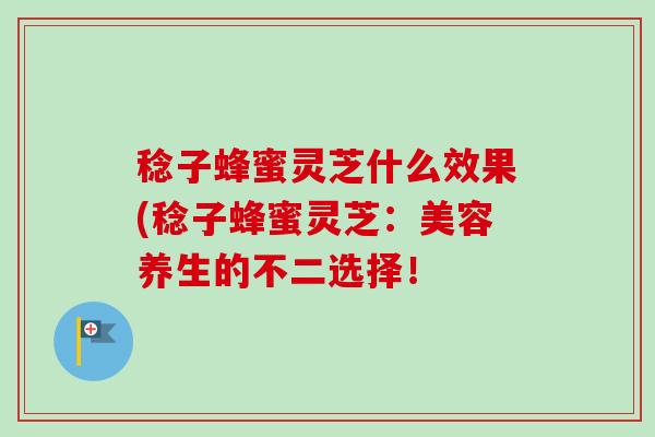稔子蜂蜜灵芝什么效果(稔子蜂蜜灵芝:美容养生的不二选择! 稔子蜂蜜灵芝什么效果(稔子蜂蜜灵芝:美容养生的不二选择!