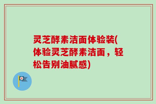 灵芝酵素洁面体验装(体验灵芝酵素洁面,轻松告别油腻感) 灵芝酵素洁面体验装(体验灵芝酵素洁面,轻松告别油腻感)