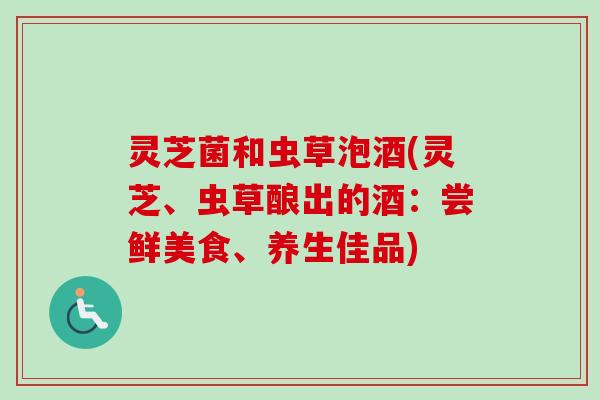灵芝菌和虫草泡酒(灵芝、虫草酿出的酒：尝鲜美食、养生佳品)