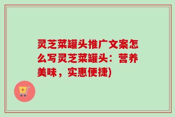 灵芝菜罐头推广文案怎么写灵芝菜罐头:营养美味,实惠便捷) 灵芝菜罐头推广文案怎么写灵芝菜罐头:营养美味,实惠便捷)