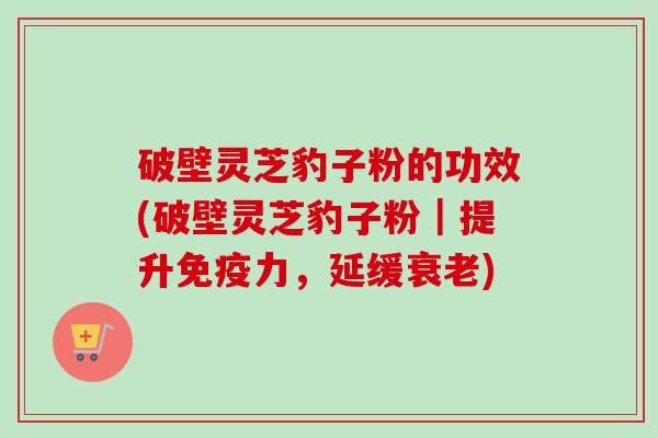 破壁灵芝豹子粉的功效(破壁灵芝豹子粉|提升免疫力,延缓) 破壁灵芝豹子粉的功效(破壁灵芝豹子粉|提升免疫力,延缓)