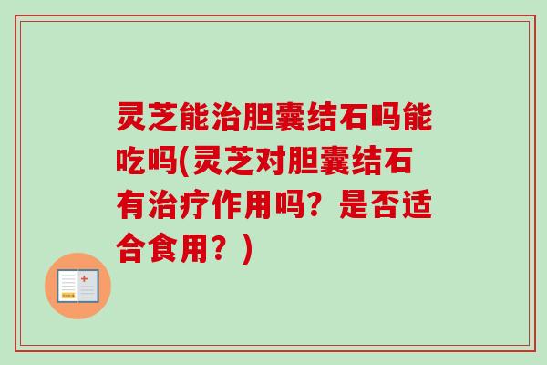 灵芝能胆囊结石吗能吃吗(灵芝对胆囊结石有作用吗？是否适合食用？)