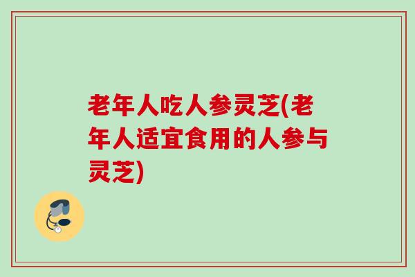老年人吃人参灵芝(老年人适宜食用的人参与灵芝) 老年人吃人参灵芝(老年人适宜食用的人参与灵芝)