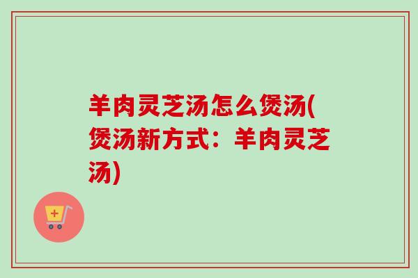 羊肉灵芝汤怎么煲汤(煲汤新方式：羊肉灵芝汤)