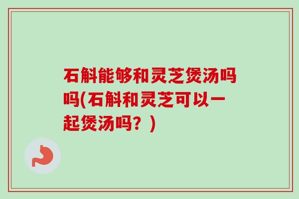 石斛能够和灵芝煲汤吗吗(石斛和灵芝可以一起煲汤吗?) 石斛能够和灵芝煲汤吗吗(石斛和灵芝可以一起煲汤吗?)