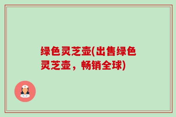绿色灵芝壶(出售绿色灵芝壶,畅销全球) 绿色灵芝壶(出售绿色灵芝壶,畅销全球)
