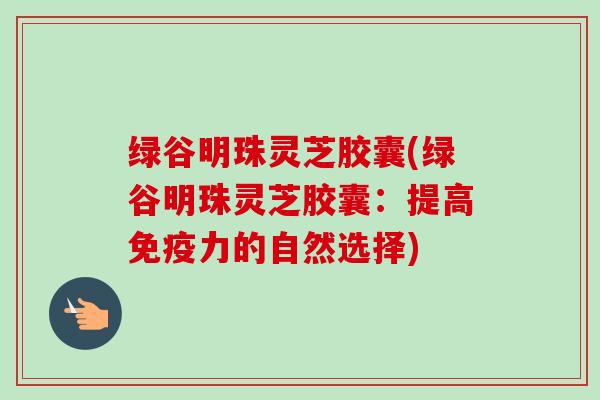 绿谷明珠灵芝胶囊(绿谷明珠灵芝胶囊：提高免疫力的自然选择)