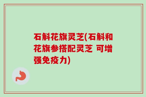 石斛花旗灵芝(石斛和花旗参搭配灵芝 可增强免疫力) 石斛花旗灵芝(石斛和花旗参搭配灵芝 可增强免疫力)