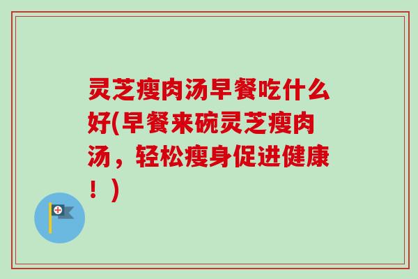灵芝瘦肉汤早餐吃什么好(早餐来碗灵芝瘦肉汤，轻松瘦身促进健康！)