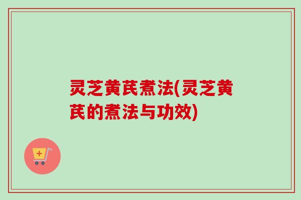 灵芝黄芪煮法(灵芝黄芪的煮法与功效)