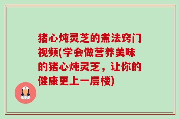 猪心炖灵芝的煮法窍门视频(学会做营养美味的猪心炖灵芝,让你的健康更上一层楼) 猪心炖灵芝的煮法窍门视频(学会做营养美味的猪心炖灵芝,让你的健康更上一层楼)