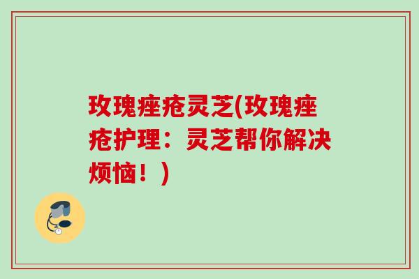 玫瑰灵芝(玫瑰护理：灵芝帮你解决烦恼！)