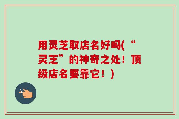 用灵芝取店名好吗(“灵芝”的神奇之处!店名要靠它!) 用灵芝取店名好吗(“灵芝”的神奇之处!店名要靠它!)