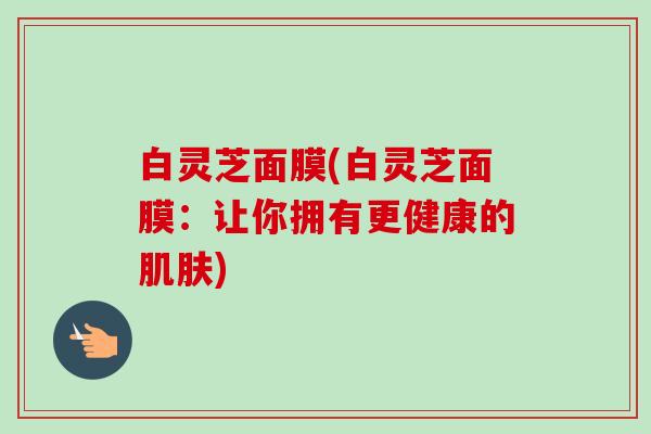 白灵芝面膜(白灵芝面膜:让你拥有更健康的) 白灵芝面膜(白灵芝面膜:让你拥有更健康的)