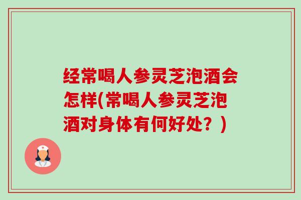 经常喝人参灵芝泡酒会怎样(常喝人参灵芝泡酒对身体有何好处?) 经常喝人参灵芝泡酒会怎样(常喝人参灵芝泡酒对身体有何好处?)