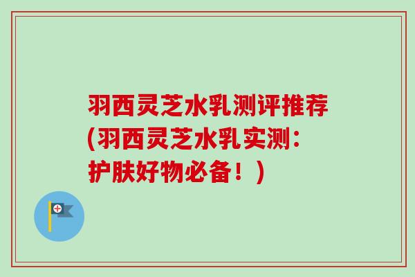 羽西灵芝水乳测评推荐(羽西灵芝水乳实测：护肤好物必备！)