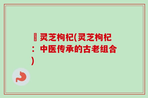 硲灵芝枸杞(灵芝枸杞：中医传承的古老组合)
