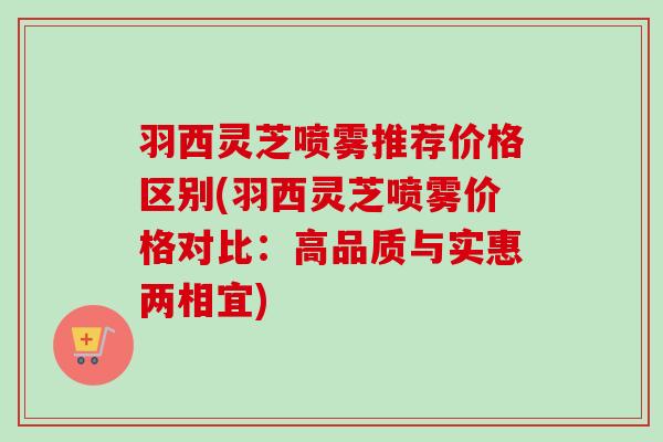 羽西灵芝喷雾推荐价格区别(羽西灵芝喷雾价格对比:高品质与实惠两相宜) 羽西灵芝喷雾推荐价格区别(羽西灵芝喷雾价格对比:高品质与实惠两相宜)