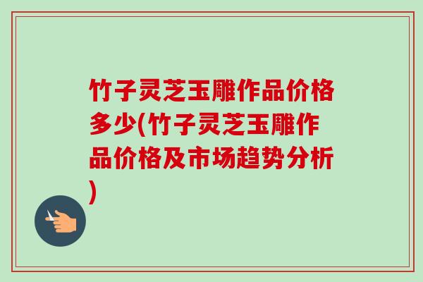 竹子灵芝玉雕作品价格多少(竹子灵芝玉雕作品价格及市场趋势分析) 竹子灵芝玉雕作品价格多少(竹子灵芝玉雕作品价格及市场趋势分析)